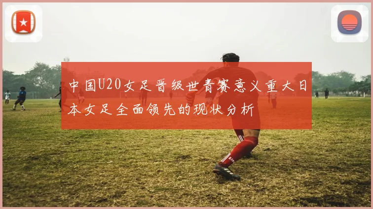 中国U20女足晋级世青赛意义重大日本女足全面领先的现状分析