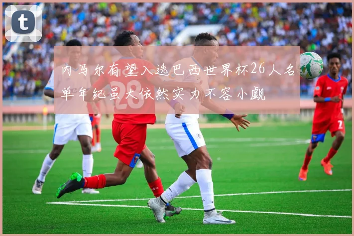 内马尔有望入选巴西世界杯26人名单年纪虽大依然实力不容小觑