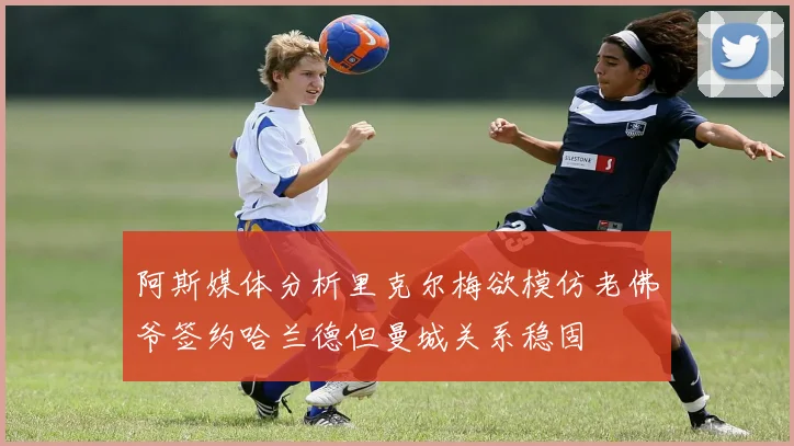 阿斯媒体分析里克尔梅欲模仿老佛爷签约哈兰德但曼城关系稳固
