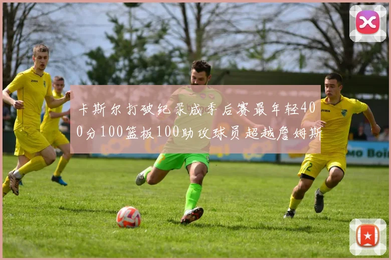 卡斯尔打破纪录成季后赛最年轻400分100篮板100助攻球员超越詹姆斯荣耀时刻