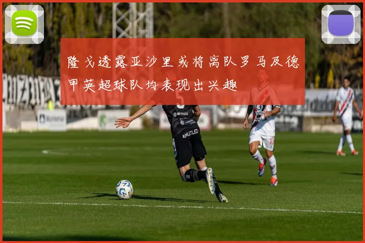隆戈透露亚沙里或将离队罗马及德甲英超球队均表现出兴趣