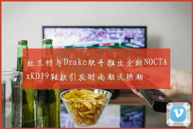 杜兰特与Drake联手推出全新NOCTAxKD19鞋款引发时尚潮流热潮