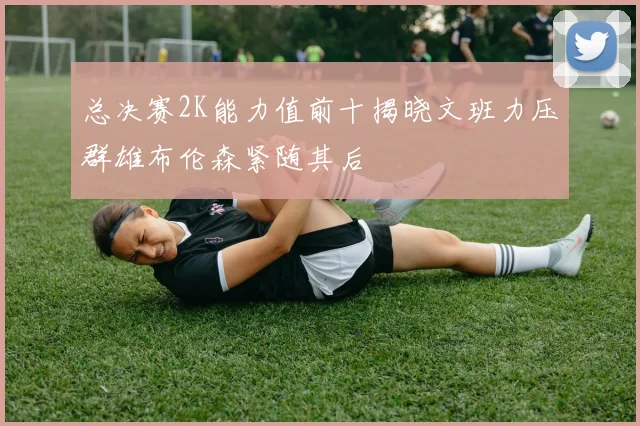 总决赛2K能力值前十揭晓文班力压群雄布伦森紧随其后