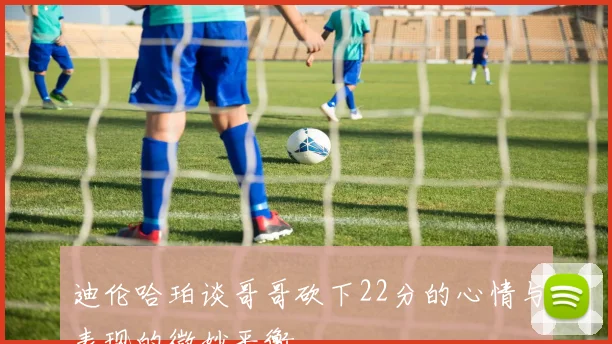 迪伦哈珀谈哥哥砍下22分的心情与表现的微妙平衡