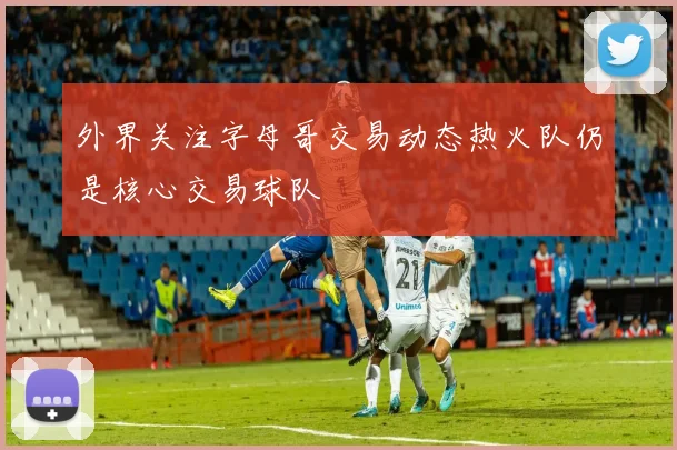 外界关注字母哥交易动态热火队仍是核心交易球队