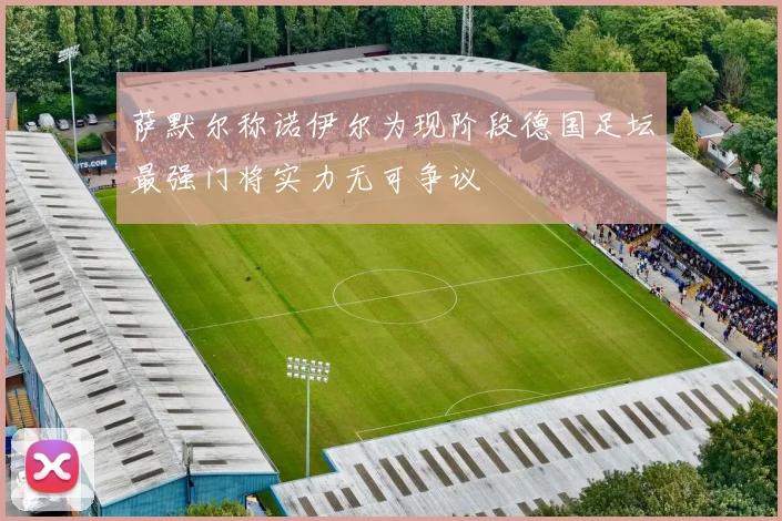 萨默尔称诺伊尔为现阶段德国足坛最强门将实力无可争议