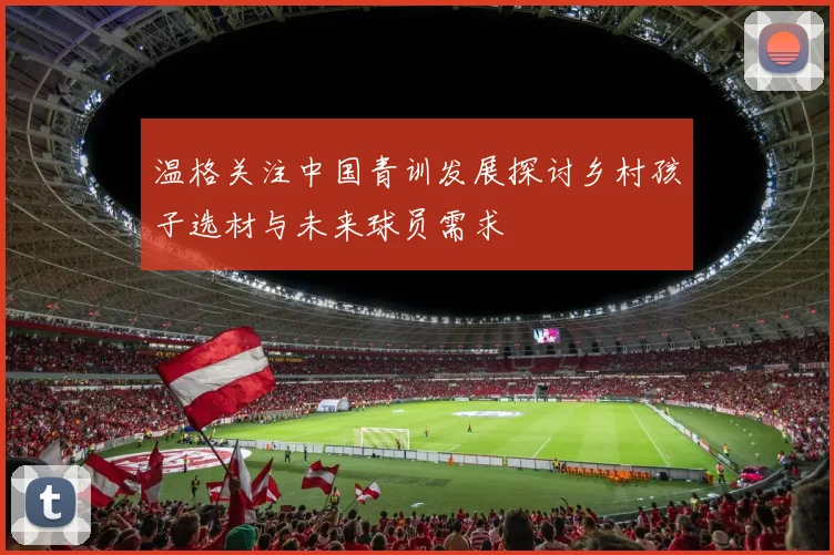 温格关注中国青训发展探讨乡村孩子选材与未来球员需求