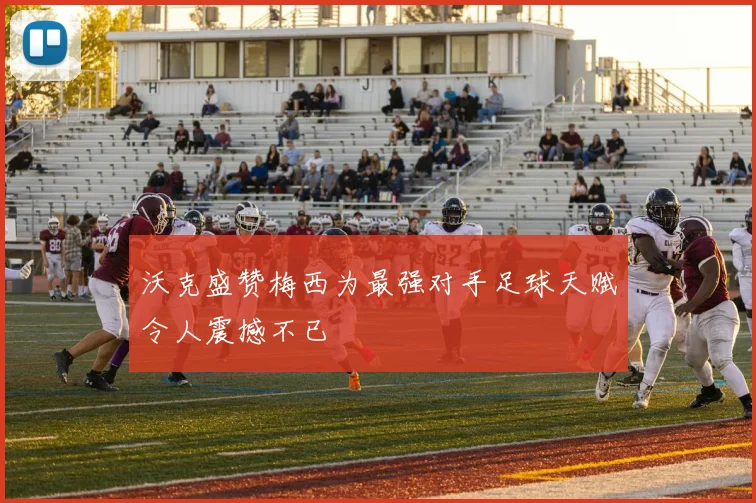 沃克盛赞梅西为最强对手足球天赋令人震撼不已