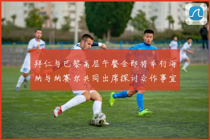 拜仁与巴黎高层午餐会即将举行海纳与纳赛尔共同出席探讨合作事宜