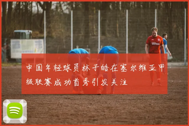 中国年轻球员林子皓在塞尔维亚甲级联赛成功首秀引发关注