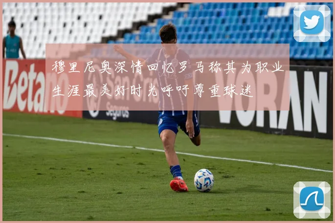 穆里尼奥深情回忆罗马称其为职业生涯最美好时光呼吁尊重球迷