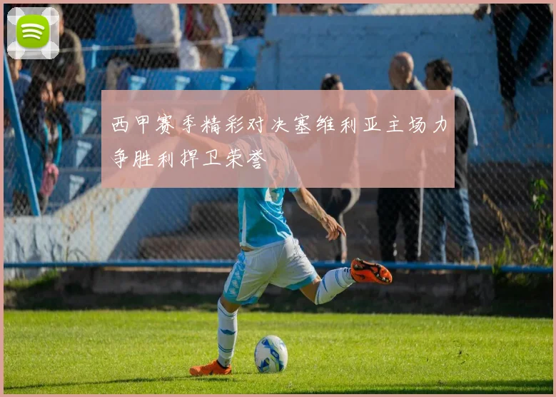 西甲赛季精彩对决塞维利亚主场力争胜利捍卫荣誉