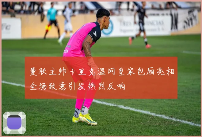 曼联主帅卡里克温网皇家包厢亮相全场致意引发热烈反响