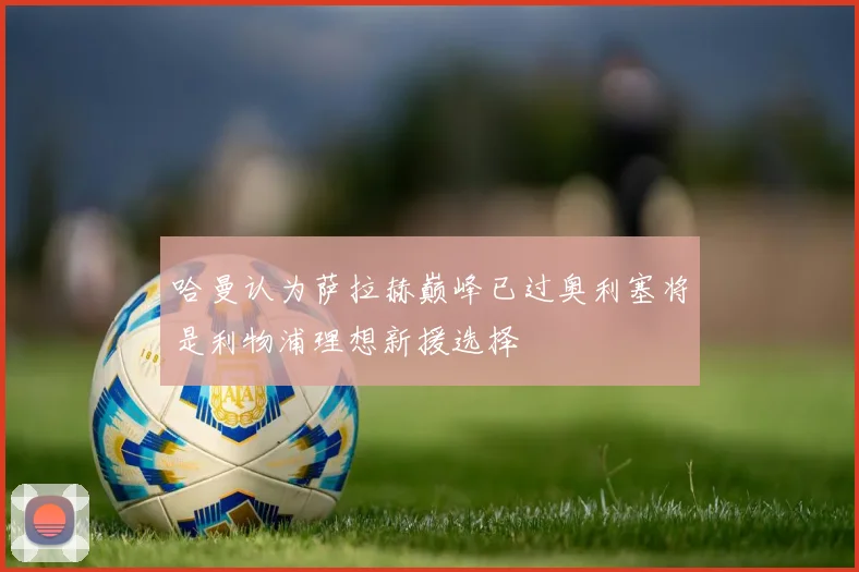 哈曼认为萨拉赫巅峰已过奥利塞将是利物浦理想新援选择